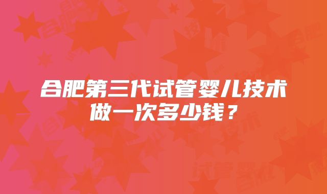 合肥第三代试管婴儿技术做一次多少钱？