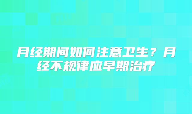 月经期间如何注意卫生？月经不规律应早期治疗