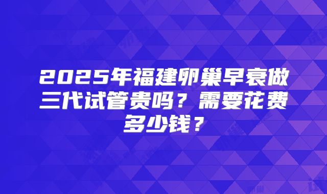 2025年福建卵巢早衰做三代试管贵吗？需要花费多少钱？