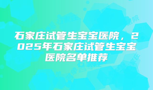 石家庄试管生宝宝医院,2025年石家庄试管生宝宝医院名单推荐