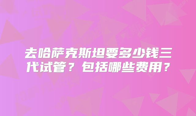 去哈萨克斯坦要多少钱三代试管?包括哪些费用?