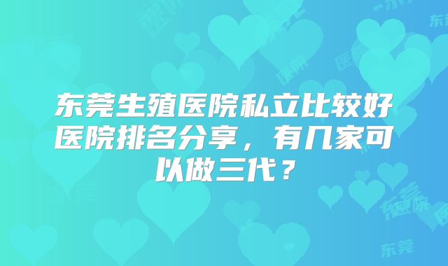 东莞生殖医院私立比较好医院排名分享,有几家可以做三代?