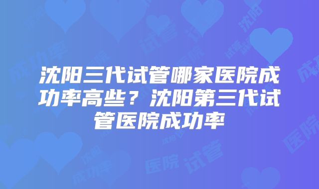 沈阳三代试管哪家医院成功率高些？沈阳第三代试管医院成功率