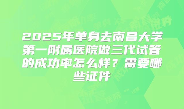 2025年单身去南昌大学第一附属医院做三代试管的成功率怎么样？需要哪些证件