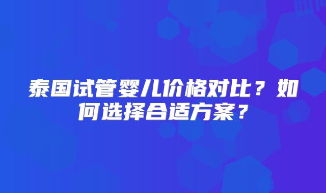 泰国试管婴儿价格对比？如何选择合适方案？