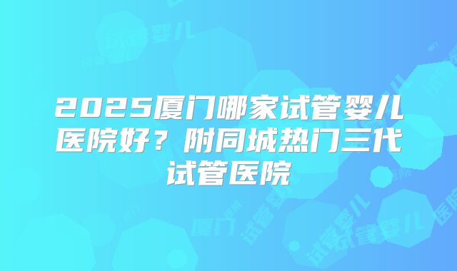 2025厦门哪家试管婴儿医院好?附同城热门三代试管医院