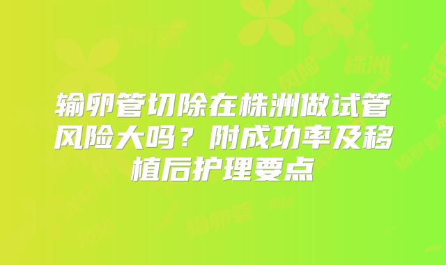 输卵管切除在株洲做试管风险大吗?附成功率及移植后护理要点