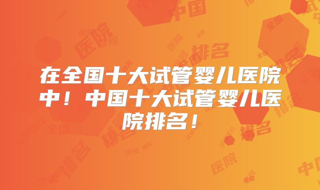 在全国十大试管婴儿医院中！中国十大试管婴儿医院排名！