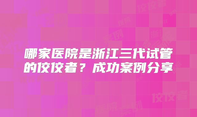 哪家医院是浙江三代试管的佼佼者？成功案例分享