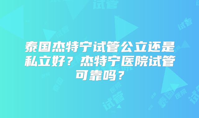 泰国杰特宁试管公立还是私立好?杰特宁医院试管可靠吗?