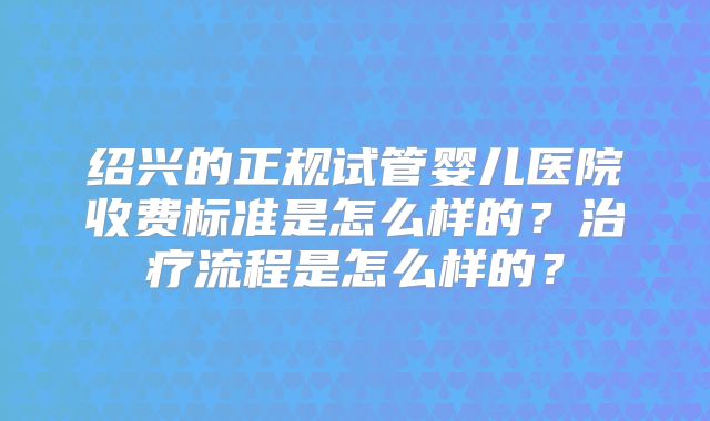 绍兴的正规试管婴儿医院收费标准是怎么样的？治疗流程是怎么样的？