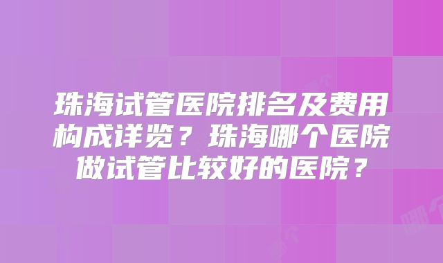 珠海试管医院排名及费用构成详览？珠海哪个医院做试管比较好的医院？