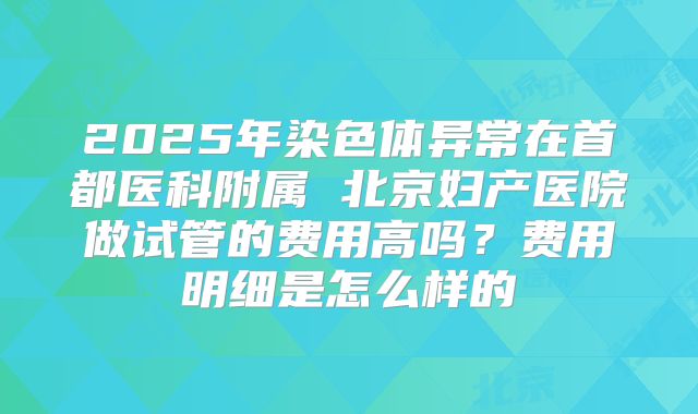 2025年染色体异常在首都医科附属 北京妇产医院做试管的费用高吗?费用明细是怎么样的