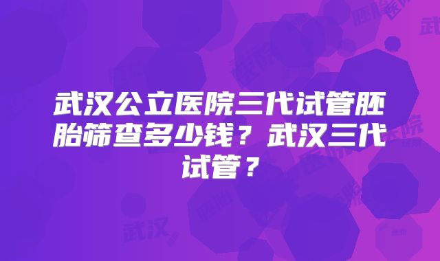 武汉公立医院三代试管胚胎筛查多少钱？武汉三代试管？