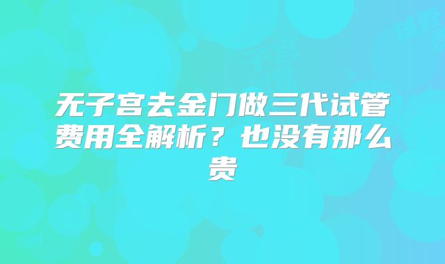 无子宫去金门做三代试管费用全解析?也没有那么贵