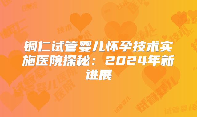 铜仁试管婴儿怀孕技术实施医院探秘:2024年新进展