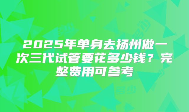 2025年单身去扬州做一次三代试管要花多少钱？完整费用可参考