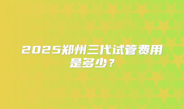 2025郑州三代试管费用是多少?