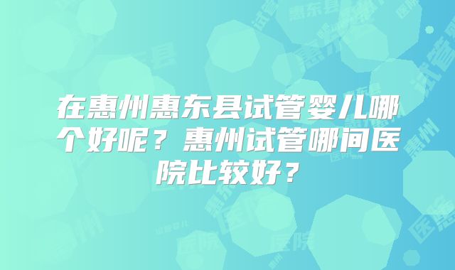 在惠州惠东县试管婴儿哪个好呢?惠州试管哪间医院比较好?