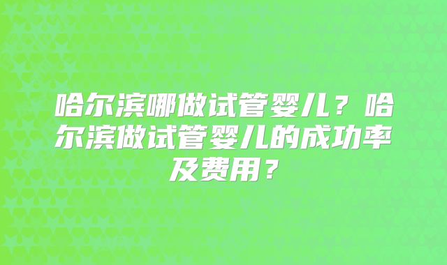 哈尔滨哪做试管婴儿？哈尔滨做试管婴儿的成功率及费用？