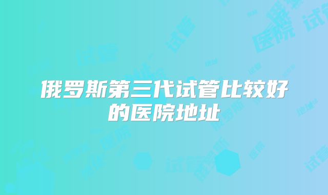 俄罗斯第三代试管比较好的医院地址