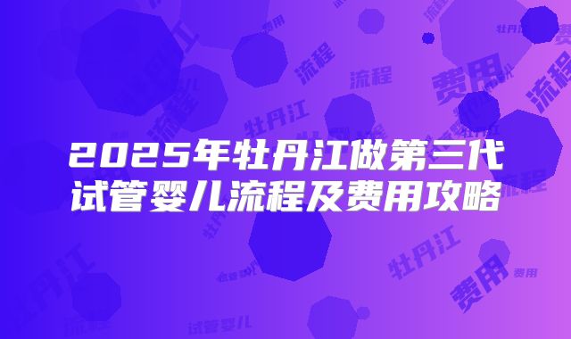2025年牡丹江做第三代试管婴儿流程及费用攻略