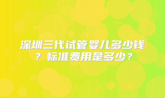 深圳三代试管婴儿多少钱？标准费用是多少？