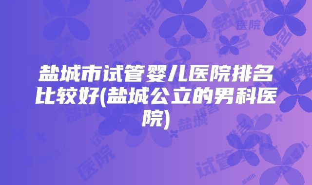 盐城市试管婴儿医院排名比较好(盐城公立的男科医院)