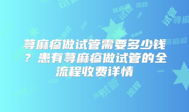 荨麻疹做试管需要多少钱？患有荨麻疹做试管的全流程收费详情