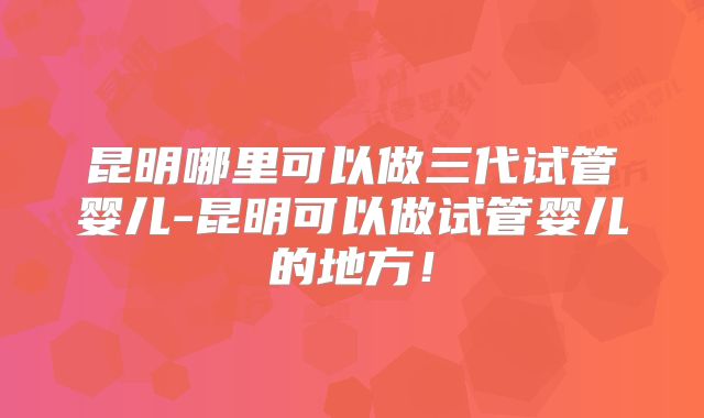 昆明哪里可以做三代试管婴儿-昆明可以做试管婴儿的地方!