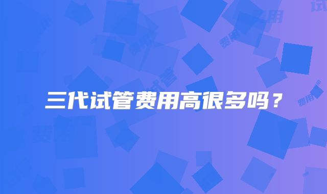 三代试管费用高很多吗？
