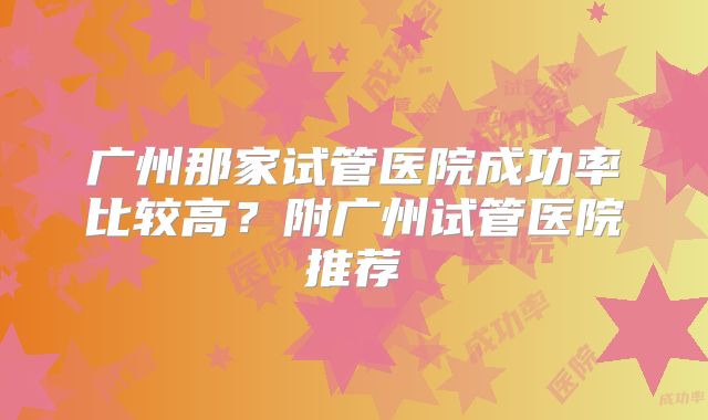 广州那家试管医院成功率比较高?附广州试管医院推荐