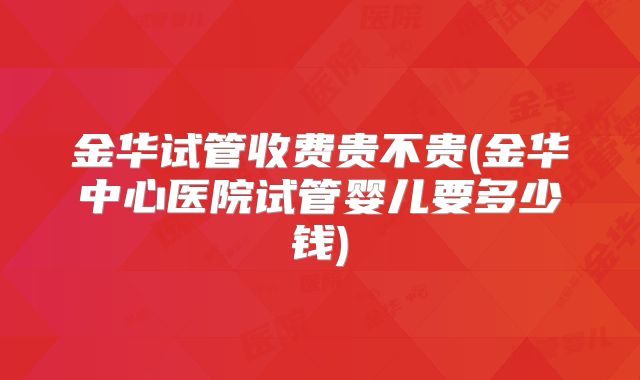 金华试管收费贵不贵(金华中心医院试管婴儿要多少钱)