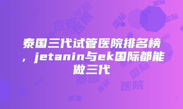 泰国三代试管医院排名榜，jetanin与ek国际都能做三代