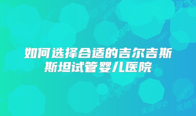 如何选择合适的吉尔吉斯斯坦试管婴儿医院
