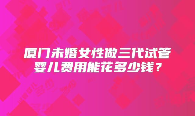 厦门未婚女性做三代试管婴儿费用能花多少钱？