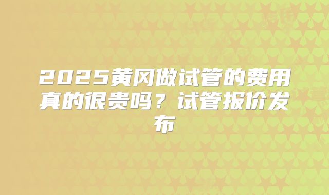 2025黄冈做试管的费用真的很贵吗?试管报价发布