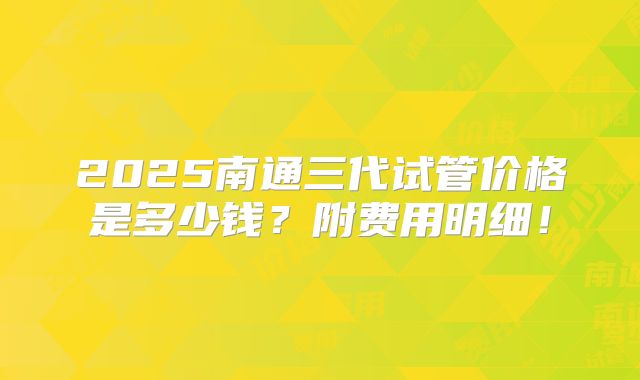 2025南通三代试管价格是多少钱？附费用明细！