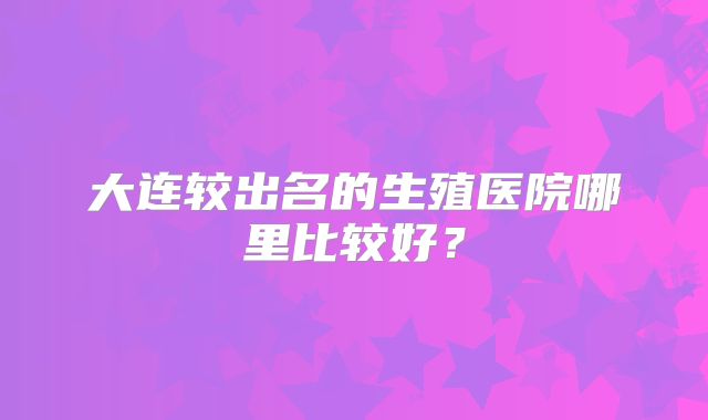 大连较出名的生殖医院哪里比较好？