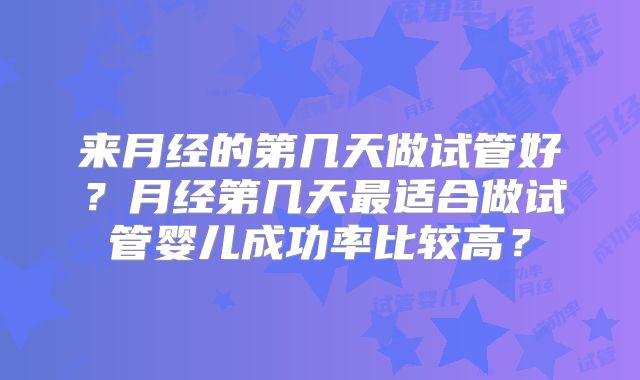 来月经的第几天做试管好？月经第几天最适合做试管婴儿成功率比较高？