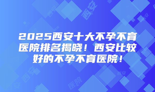 2025西安十大不孕不育医院排名揭晓!西安比较好的不孕不育医院!
