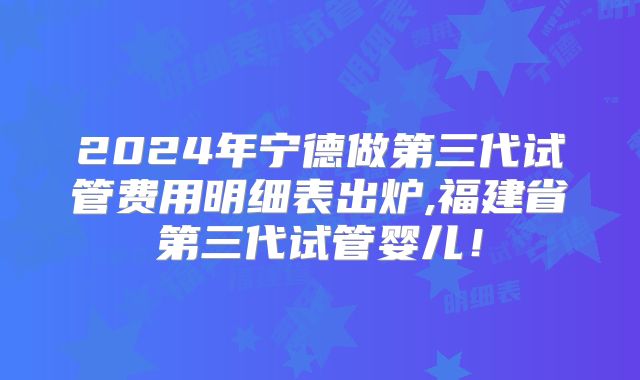 2024年宁德做第三代试管费用明细表出炉,福建省第三代试管婴儿!