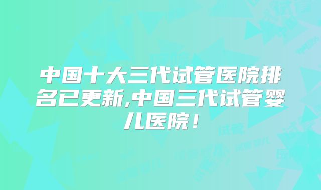 中国十大三代试管医院排名已更新,中国三代试管婴儿医院!