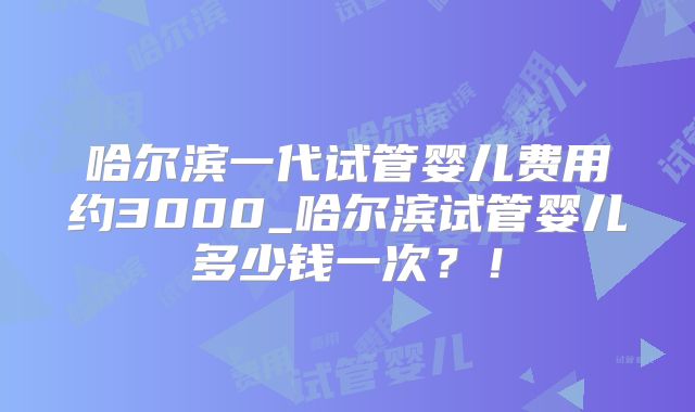 哈尔滨一代试管婴儿费用约3000_哈尔滨试管婴儿多少钱一次?!