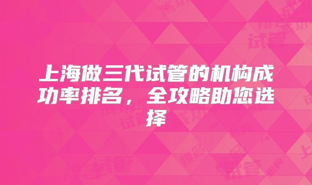 上海做三代试管的机构成功率排名,全攻略助您选择