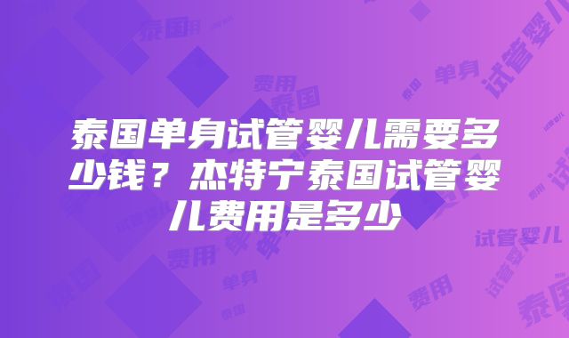 泰国单身试管婴儿需要多少钱?杰特宁泰国试管婴儿费用是多少