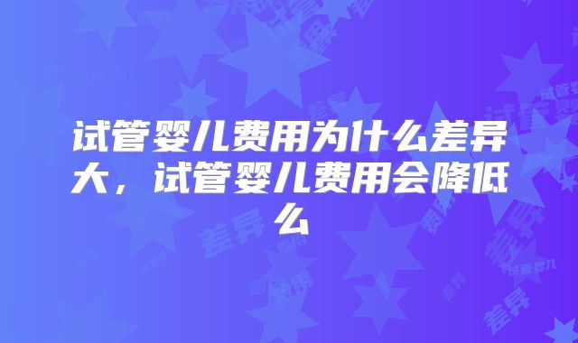 试管婴儿费用为什么差异大,试管婴儿费用会降低么