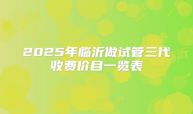 2025年临沂做试管三代收费价目一览表