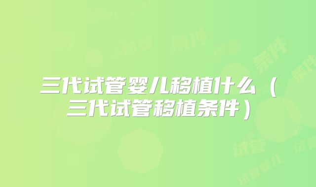 三代试管婴儿移植什么（三代试管移植条件）