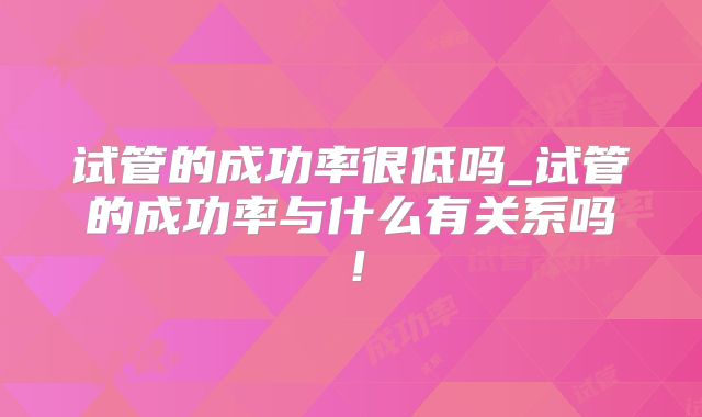 试管的成功率很低吗_试管的成功率与什么有关系吗！